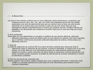 5. Macro Virus
Los macro virus infectan archivos que se crean utilizando ciertas aplicaciones o programas que
contienen macros como .doc, .xls, .pps, etc. Estos mini programas hacen que sea posible
automatizar una serie de operaciones para que se realicen como si fuera una sola acción,
ahorrando así al usuario tener que llevarlas a cabo una por una. Estos tipos de virus
informáticos infectan automáticamente el archivo que contiene macros y también infectan las
plantillas y los documentos que contienen el archivo. Suele ser un virus que llega por correo
electrónico.
6. Virus polimórfico
Estos tipos de virus informáticos se encriptan o codifican de una manera diferente, utilizando
diferentes algoritmos y claves de cifrado cada vez que infectan un sistema. Esto hace imposible
que el software antivirus los encuentre utilizando búsquedas de cadena o firma porque son
diferentes cada vez.
7. Virus fat
La tabla de asignación de archivos FAT es la parte del disco utilizada para almacenar toda la
información sobre la ubicación de los archivos, el espacio disponible, el espacio que no se debe
utilizar, etc. Estos tipos de virus informáticos pueden ser especialmente peligrosos ya que
impiden el acceso a ciertas secciones del disco donde se almacenan archivos importantes. Los
daños causados pueden ocasionar la pérdida de información de archivos individuales e incluso
de directorios completos
8. Virus de secuencias de comandos web
Muchas páginas web incluyen código complejo para crear contenido interesante e interactivo. Este
código es a menudo explotado por estos tipos de virus informáticos para producir ciertas
acciones indeseables.
 