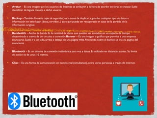 Avatar -  Es una imagen que los usuarios de Internet se atribuyen a la hora de escribir en foros o chatear. Suele
identificar de laguna manera a dicho usuario.
Backup –También llamado copia de seguridad, es la tarea de duplicar y guardar cualquier tipo de datos o
información en otro lugar (disco, servidor...) para que pueda ser recuperado en caso de la perdida de la
información original.
Bandwidth – Ancho de banda. Es la cantidad de datos que pueden ser enviados en un espacio de tiempo
determinado a través de un circuito o conexión.Banner – Es una imagen o gráfico que permite a una empresa
anunciarse. Suele ir a un lado, arriba o debajo de una página Web. Pinchando sobre el banner, se irá a la página del
anunciante
Bluetooth – Es un sistema de conexión inalámbrica para voz y datos. Es utilizado en distancias cortas. Su limite
de acción es de unos 10 metros.
Chat – Es una forma de comunicación en tiempo real (simultaneo), entre varias personas a través de Internet.
 