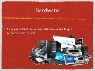 hardware
Es la parte física de la computadora, o sea la que
podemos ver o tocar.
 