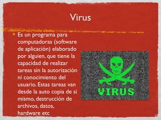 Virus
Es un programa para
computadoras (software
de aplicación) elaborado
por alguien, que tiene la
capacidad de realizar
tareas sin la autorización
ni conocimiento del
usuario. Estas tareas van
desde la auto copia de si
mismo, destrucción de
archivos, datos,
hardware etc
 