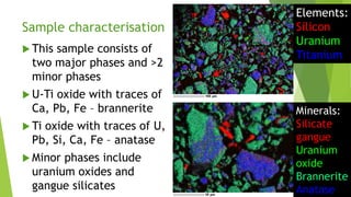 Sample characterisation
 This sample consists of
two major phases and >2
minor phases
 U-Ti oxide with traces of
Ca, Pb, Fe – brannerite
 Ti oxide with traces of U,
Pb, Si, Ca, Fe – anatase
 Minor phases include
uranium oxides and
gangue silicates
Elements:
Silicon
Uranium
Titanium
Minerals:
Silicate
gangue
Uranium
oxide
Brannerite
Anatase
 