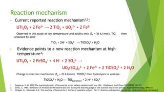 Reaction mechanism
• Current reported reaction mechanism1,2:
UTi2O6 + 2 Fe3+ → 2 TiO2 + UO2
2+ + 2 Fe2+
Observed in this study at low temperature and acidity only (Ea = 36 kJ/mol). TiO2 then
attacked by acid:
TiO2 + 2H+ + SO4
2- → TiOSO4
0 + H2O
• Evidence points to a new reaction mechanism at high
temperature3:
UTi2O6 + 2 FeSO4
+ + 4 H+ + 2 SO4
2- →
UO2(SO4)2
2- + 2 Fe2+ + 2 TiOSO4
0 + 2 H2O
Change in reaction mechanism (Ea = 23 kJ/mol). TiOSO4
0 then hydrolyses to anatase:
TiOSO4
0 + H2O ↔ TiO2(anatase) + 2 H+ + SO4
2-
1. Gogoleva, E. M. 2012.The leaching kinetics of brannerite ore in sulfate solutions with iron (III). J Radioanal Nucl Chem 293 (2012) 185-191
2. Smits, G. 1984. Behaviour of minerals in Witwatersrand ores during the leaching stage of the uranium extraction process. Applied Mineralogy, 599-616
3. Gilligan, R., Nikoloski, A.N. The leaching of brannerite in the ferric sulphate system - Part 1: Kinetics and reaction mechanism. Hydrometallurgy (Accepted)
 
