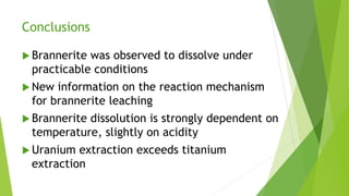 Conclusions
 Brannerite was observed to dissolve under
practicable conditions
 New information on the reaction mechanism
for brannerite leaching
 Brannerite dissolution is strongly dependent on
temperature, slightly on acidity
 Uranium extraction exceeds titanium
extraction
 