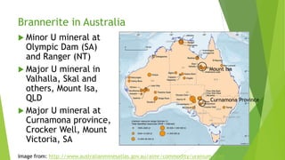 Brannerite in Australia
 Minor U mineral at
Olympic Dam (SA)
and Ranger (NT)
 Major U mineral in
Valhalla, Skal and
others, Mount Isa,
QLD
 Major U mineral at
Curnamona province,
Crocker Well, Mount
Victoria, SA
Image from: http://www.australianminesatlas.gov.au/aimr/commodity/uranium.html
Mount Isa
Curnamona Province
 