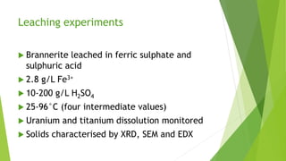 Leaching experiments
 Brannerite leached in ferric sulphate and
sulphuric acid
 2.8 g/L Fe3+
 10-200 g/L H2SO4
 25-96°C (four intermediate values)
 Uranium and titanium dissolution monitored
 Solids characterised by XRD, SEM and EDX
 