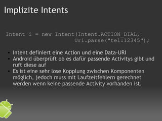Implizite Intents Intent i = new Intent(Intent.ACTION_DIAL,                       Uri.parse("tel:12345");   Intent definiert eine Action und eine Data-URI Android überprüft ob es dafür passende Activitys gibt und ruft diese auf Es ist eine sehr lose Kopplung zwischen Komponenten möglich, jedoch muss mit Laufzeitfehlern gerechnet werden wenn keine passende Activity vorhanden ist.    