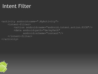 Intent Filter <activity android:name=".MyActivity">     <intent-filter>         <action android:name="android.intent.action.PICK"/>         <data android:path="de/myPath"                 android:scheme="content"/>     </intent-filter> </activity> 