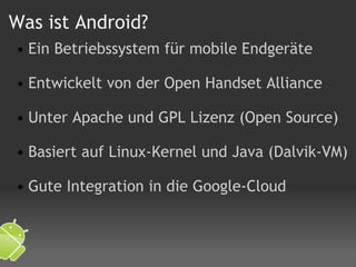 Was ist Android? Ein Betriebssystem für mobile Endgeräte   Entwickelt von der Open Handset Alliance   Unter Apache und GPL Lizenz (Open Source)   Basiert auf Linux-Kernel und Java (Dalvik-VM)   Gute Integration in die Google-Cloud 