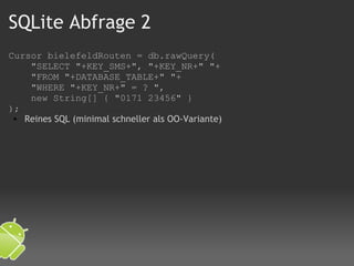 SQLite Abfrage 2 Cursor bielefeldRouten = db.rawQuery(      "SELECT "+KEY_SMS+", "+KEY_NR+" "+      "FROM "+DATABASE_TABLE+" "+      "WHERE "+KEY_NR+" = ? ",      new String[] { "0171 23456" }  );  Reines SQL (minimal schneller als OO-Variante) 