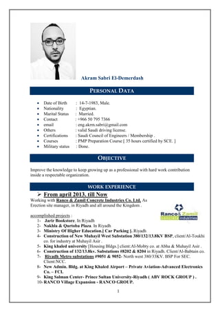 1
Akram Sabri El-Demerdash
PERSONAL DATA
 Date of Birth : 14-7-1983, Male.
 Nationality : Egyptian.
 Marital Status : Married.
 Contact : +966 50 795 7366
 email : eng.akrm.sabri@gmail.com
 Others : valid Saudi driving license.
 Certifications : Saudi Council of Engineers / Membership .
 Courses : PMP Preparation Course [ 35 hours certified by SCE. ]
 Military status : Done.
OBJECTIVE
Improve the knowledge to keep growing up as a professional with hard work contribution
inside a respectable organization.
WORK EXPERIENCE
 From april 2013. till Now
Working with Ranco & Zamil Concrete Industries Co. Ltd. As
Erection site manager, in Riyadh and all around the Kingdom .
accomplished projects :
1- Jarir Bookstore. In Riyadh
2- Nakhla & Qurtoba Plaza. In Riyadh
3- Ministry Of Higher Education.[ Car Parking ]. Riyadh
4- Construction of New Muhayil West Substation 380/132/13.8KV BSP, client/Al-Toukhi
co. for industry at Muhayil Asir .
5- King khaled university [Housing Bldgs.] client:Al-Mobty co. at Abha & Muhayil Asir .
6- Construction of 132/13.8kv. Substations #8202 & 8204 in Riyadh. Client/Al-Babtain co.
7- Riyadh Metro substations #9051 & 9052- North west 380/33KV. BSP For SEC.
Client:NCC.
8- New Admin. Bldg. at King Khaled Airport – Private Aviation-Advanced Electronics
Co. – FCI.
9- King Salman Center- Prince Sultan University-Riyadh ( ABV ROCK GROUP ) .
10- RANCO Village Expansion - RANCO GROUP.
 