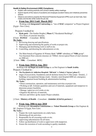 3
Health & Safety Environment (HSE) Compliance
 Explain safe working practices and conduct weekly safety meetings.
 Submit reports of the nature of accidents and employee accident history and initiatives preventive
actions.
 Observe and enforce properly the Personal Protective Equipment (PPE) such as hard hats, face
masks and the like while inside the job site.
 From Sep. 2011 Until March 2013
Working with Integrated Contracting co. "one of SIAC companies" as Project Engineer
[Egypt - New Cairo].
Projects I worked in:
 Hyde park - The Garden Heights [ Phase I ]" Residential Buildings".
Five floors of concrete structure.
[Client : DAMAC - Consultant : ECG]
My Tasks :
1- Reviewing drawing and specifications.
2- Supervising and monitoring the quality of works at project site.
3- Managing and distributing work to staff at site.
4- Controlling, and directing the subcontractors at site.
 The Main branch of Egyptian Al Watany Bank "AWB" subsidiary of "NBK group".
Two basement floor concrete structure on 7500m2 ,Seven typical floors of steel structure
on 2000 m2.
[Client : NBK - Consultant : ECU]
 From June 2010 to Aug. 2011
Working with Al.Majal Al.Arabi Group co. as Site Engineer in Saudi Arabia.
Projects I worked in :
 The Psychiatric & Addiction Hospitals "200 beds" in Tabuk & Najran [ phase I] :
 stages of [excavation, foundations and all skeleton items] for 8 villas [male - female] , 2
buildings of occupational therapy [male - female], main hospital 6000 m2, emergency
building, inpatient hostel building & administration building.
My Tasks :
• Direct construction, operation, and maintenance activities at project site.
• Working as QS. Estimate quantities and cost of materials, equipment and manpower to
determine project feasibility.
• Manage, supervise civil works at site.
• Organize the delivery of materials.
• Review and follow up the master Project schedule.
[ Client : Ministry of Health - Consultant : Abdullah Al.Seif & partners ]
 From Aug. 2006 to may 2010
Working with Alexandria Construction co. Talaat Moustafa Group as Site Engineer &
QC. Engineer in Egypt, New Cairo.
My Tasks :
1. Prepare the work requirements on a daily basis.
2. Monitoring all site activities.
3. Responsible for all executing works at site.
4. supervising subcontractors for all items.
5. Follow up distribution of work to supervisors with manpower.
6. Ensure the execution of work according to quality standards.
 