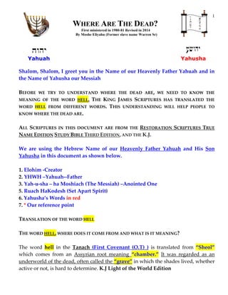 1
WHERE ARE THE DEAD?
First ministered in 1980-81 Revised in 2014
By Moshe Eliyahu (Former slave name Warren Sr)
Yahuah Yahusha
Shalom, Shalom, I greet you in the Name of our Heavenly Father Yahuah and in
the Name of Yahusha our Messiah
BEFORE WE TRY TO UNDERSTAND WHERE THE DEAD ARE, WE NEED TO KNOW THE
MEANING OF THE WORD HELL. THE KING JAMES SCRIPTURES HAS TRANSLATED THE
WORD HELL FROM DIFFERENT WORDS. THIS UNDERSTANDING WILL HELP PEOPLE TO
KNOW WHERE THE DEAD ARE.
ALL SCRIPTURES IN THIS DOCUMENT ARE FROM THE RESTORATION SCRIPTURES TRUE
NAME EDITION STUDY BIBLE THIRD EDITION, AND THE K.J.
We are using the Hebrew Name of our Heavenly Father Yahuah and His Son
Yahusha in this document as shown below.
1. Elohim -Creator
2. YHWH –Yahuah--Father
3. Yah-u-sha – ha Moshiach (The Messiah) –Anointed One
5. Ruach HaKodesh (Set Apart Spirit)
6. Yahusha’s Words in red
7. * Our reference point
TRANSLATION OF THE WORD HELL
THE WORD HELL, WHERE DOES IT COME FROM AND WHAT IS IT MEANING?
The word hell in the Tanach (First Covenant (O.T) ) is translated from “Sheol”
which comes from an Assyrian root meaning “chamber.” It was regarded as an
underworld of the dead, often called the “grave” in which the shades lived, whether
active or not, is hard to determine. K.J Light of the World Edition
 