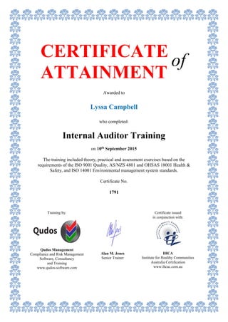 CERTIFICATE
ATTAINMENT
of
Awarded to
Lyssa Campbell
who completed:
Internal Auditor Training
on 10th September 2015
The training included theory, practical and assessment exercises based on the
requirements of the ISO 9001 Quality, AS/NZS 4801 and OHSAS 18001 Health &
Safety, and ISO 14001 Environmental management system standards.
Certificate No.
1791
Training by:
Qudos Management
Compliance and Risk Management
Software, Consultancy
and Training
www.qudos-software.com
Certificate issued
in conjunction with:
IHCA
Institute for Healthy Communities
Australia Certification
www.ihcac.com.au
Alan M. Jones
Senior Trainer
 