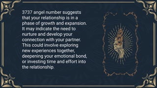 3737 angel number suggests
that your relationship is in a
phase of growth and expansion.
It may indicate the need to
nurture and develop your
connection with your partner.
This could involve exploring
new experiences together,
deepening your emotional bond,
or investing time and effort into
the relationship.
 
