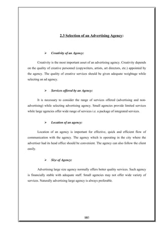 2.3 Selection of an Advertising Agency:
 Creativity of an Agency:
Creativity is the most important asset of an advertising agency. Creativity depends
on the quality of creative personnel (copywriters, artists, art directors, etc.) appointed by
the agency. The quality of creative services should be given adequate weightage while
selecting an ad agency.
 Services offered by an Agency:
It is necessary to consider the range of services offered (advertising and non-
advertising) while selecting advertising agency. Small agencies provide limited services
while large agencies offer wide range of services i.e. a package of integrated services.
 Location of an agency:
Location of an agency is important for effective, quick and efficient flow of
communication with the agency. The agency which is operating in the city where the
advertiser had its head office should be convenient. The agency can also follow the client
easily.
 Size of Agency:
Advertising large size agency normally offers better quality services. Such agency
is financially stable with adequate staff. Small agencies may not offer wide variety of
services. Naturally advertising large agency is always preferable.
103
 