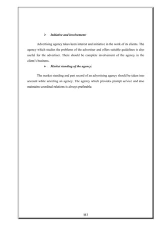  Initiative and involvement:
Advertising agency takes keen interest and initiative in the work of its clients. The
agency which studies the problems of the advertiser and offers suitable guidelines is also
useful for the advertiser. There should be complete involvement of the agency in the
client’s business.
 Market standing of the agency:
The market standing and past record of an advertising agency should be taken into
account while selecting an agency. The agency which provides prompt service and also
maintains coordinal relations is always preferable.
113
 