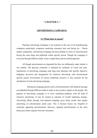 * CHAPTER 3. *
ADVERTISING CAMPAIGN:
3.1 What does it mean?
Planning Advertising Campaign is not common in the case of all manufacturing
companies particularly companies marketing consumer item and facing cut – Throat
market competition. Advertising Campaign has been defined as series of Advertisement
having the same thing and published within specific period. Though the campaign is
conveyed through different media, it has a single theme and its unified approach.
All though advertisement are depended but they are deliberately made similar to
one another. The physical continuity is indicated by similarity of visual and orals.
Introduction of advertising campaign need long term planning with specific objective,
budgetary provision and arrangement for extensive advertising with advertisement
specific period. Involvement of various marketing executive is also essential for the
introduction of such advertising campaign.
During the campaign period, series of advertisements with identical message
are published through different media in order to have positive impact on the people. The
purpose of advertising campaign is to solve marketing problems with the help of
extensive advertising. It may be treated as outcome of overall marketing strategy.
Advertising efforts through well planned campaign gives better results than regular
advertising on advertisement small scale. This is because buyers are forgetful of
erratically appearing advertisements. However, repeated advertisements on the same
theme give better response from the consumers.
123
 