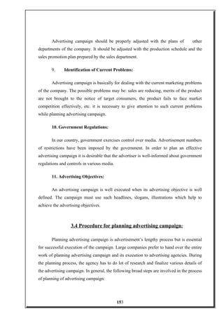 Advertising campaign should be properly adjusted with the plans of other
departments of the company. It should be adjusted with the production schedule and the
sales promotion plan prepared by the sales department.
9. Identification of Current Problems:
Advertising campaign is basically for dealing with the current marketing problems
of the company. The possible problems may be: sales are reducing, merits of the product
are not brought to the notice of target consumers, the product fails to face market
competition effectively, etc. it is necessary to give attention to such current problems
while planning advertising campaign.
10. Government Regulations:
In our country, government exercises control over media. Advertisement numbers
of restrictions have been imposed by the government. In order to plan an effective
advertising campaign it is desirable that the advertiser is well-informed about government
regulations and controls in various media.
11. Advertising Objectives:
An advertising campaign is well executed when its advertising objective is well
defined. The campaign must use such headlines, slogans, illustrations which help to
achieve the advertising objectives.
3.4 Procedure for planning advertising campaign:
Planning advertising campaign is advertisement’s lengthy process but is essential
for successful execution of the campaign. Large companies prefer to hand over the entire
work of planning advertising campaign and its execution to advertising agencies. During
the planning process, the agency has to do lot of research and finalize various details of
the advertising campaign. In general, the following broad steps are involved in the process
of planning of advertising campaign:
153
 