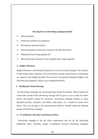 The objectives of advertising campaign include:
 Sales promotion,
 Attracting customers of competitors,
 Developing consumers loyalty,
 Motivating dealers to take active interest in the sales promotion,
 Making the brand image popular and
 Motivating target customers to buy regularly and in larger quantities.
4. Budget allocation:
Budget allocation is advertising limiting factor in the advertising campaign. The selection
of advertising media, frequency of the advertising message, attractiveness in advertising,
etc. depend on the budget provided. The advertiser will provide substantial budget, if he
feels that such campaign is likely to give substantial benefits.
5. Deciding the Theme/Message:
For advertising campaign, the advertising theme should be decided. Theme denotes the
central idea around which advertising message will be given so as to make the theme
known and popular among the consumers. Advertising campaign relating to soaps,
detergent powders, cosmetics, cold drinks, tooth pastes, etc. is based on certain novel
theme. Thus, the message to be communicated should be decided during the planning
process of advertising campaign.
6. Co-ordination with other marketing activities:
Advertising campaign is for the whole organization and not for the advertising
department alone. Naturally, proper co-ordination between advertising campaign,
173
 