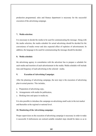 production programmed, sales and finance department is necessary for the successful
execution of the advertising campaign.
7. Media selection:
It is necessary to decide the media to be used for communicating the message. Along with
the media selection, the media schedule for actual advertising should be decided for the
convenience of media owner and also expected effect of repletion of advertisement. In
addition, the language to be used for communicating the message should be decided.
8. Media schedule:
the advertising agency in consultation with the advertiser has to prepare a schedule for
each media and insertion of each advertisement in the media. Media schedule will include
time and frequency of each advertising in the selected media.
9. Execution of Advertising Campaign:
After the planning of advertising campaign, the next step is the execution of advertising
plan in actual practice. This includes,
a. Preparation of advertising copy,
b. Arrangements with media for publication,
c. Booking time and space in media etc.
It is also possible to introduce the campaign on advertising small scale in the test market
and thereafter at the regional or national level.
10. Monitoring of the Advertising campaign:
Proper supervision on the execution of advertising campaign is necessary in order to make
it successful. It deficiencies are noticed suitable remedial steps should be taken so as to
183
 