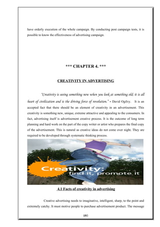 have orderly execution of the whole campaign. By conducting post campaign tests, it is
possible to know the effectiveness of advertising campaign.
*** CHAPTER 4. ***
CREATIVITY IN ADVERTISING
“Creativity is seeing something new when you look at something old; it is all
heart of civilization and is the driving force of revolution.” - David Ogilvy. It is an
accepted fact that there should be an element of creativity in an advertisement. This
creativity is something new, unique, extreme attractive and appealing to the consumers. In
fact, advertising itself is advertisement creative process. It is the outcome of long term
planning and hard work on the part of the copy writer or artist who prepares the final copy
of the advertisement. This is natural as creative ideas do not come over night. They are
required to be developed through systematic thinking process.
4.1 Facts of creativity in advertising
Creative advertising needs to imaginative, intelligent, sharp, to the point and
extremely catchy. It must motive people to purchase advertisement product. The message
193
 
