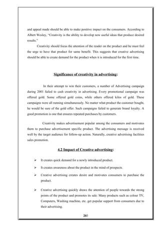 and appeal made should be able to make positive impact on the consumers. According to
Albert Wesley, “Creativity is the ability to develop new useful ideas that produce desired
results.”
Creativity should focus the attention of the reader on the product and he must feel
the urge to have that product for same benefit. This suggests that creative advertising
should be able to create demand for the product when it is introduced for the first time.
Significance of creativity in advertising:
In their attempt to win their customers, a number of Advertising campaign
during 2001 failed to cash creativity in advertising. Every promotional campaign was
offered gold. Some offered gold coins, while others offered kilos of gold. These
campaigns were all running simultaneously. No matter what product the customer bought,
he would be sure of the gold offer. Such campaigns failed to generate brand loyalty. A
good promotion is one that ensures repeated purchases by customers.
Creativity makes advertisement popular among the consumers and motivates
them to purchase advertisement specific product. The advertising message is received
well by the target audience for follow-up action. Naturally, creative advertising facilities
sales promotion.
4.2 Impact of Creative advertising:
 It creates quick demand for a newly introduced product.
 It creates awareness about the product in the mind of prospects.
 Creative advertising creates desire and motivates consumers to purchase the
product.
 Creative advertising quickly draws the attention of people towards the strong
points of the product and promotes its sale. Many products such as colour TV,
Computers, Washing machine, etc. get popular support from consumers due to
their advertising.
203
 