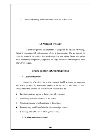 Creative advertising makes consumers conscious of their needs.
4.3 Process of creativity
The creativity process has interested all people in the field of advertising.
Creativity process depends on imagination of copywriters and artists. The raw material for
creativity process is information. The creativity process must include factual information
about the company, the product, competition and target audience. Fact-finding is the basis
of creativity process.
Steps to be follow in Creativity process:
1. Define the Problem:
Introduction of creativity in an advertisement should be treated as a problem
which is to be solved by finding out good idea and its effective execution. For this,
various alternative solutions are available. Such solutions may be:
 Developing rational support in the proposed advertisement.
 Overcoming consumer resistance to the product.
 Securing popularity to the brand name of the product.
 Demonstrating special benefit in advertisement unique manner.
 Indicating utility of the product to target consumers.
2. Detailed study of the problem:
213
 