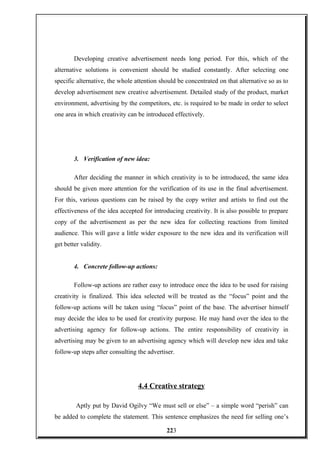 Developing creative advertisement needs long period. For this, which of the
alternative solutions is convenient should be studied constantly. After selecting one
specific alternative, the whole attention should be concentrated on that alternative so as to
develop advertisement new creative advertisement. Detailed study of the product, market
environment, advertising by the competitors, etc. is required to be made in order to select
one area in which creativity can be introduced effectively.
3. Verification of new idea:
After deciding the manner in which creativity is to be introduced, the same idea
should be given more attention for the verification of its use in the final advertisement.
For this, various questions can be raised by the copy writer and artists to find out the
effectiveness of the idea accepted for introducing creativity. It is also possible to prepare
copy of the advertisement as per the new idea for collecting reactions from limited
audience. This will gave a little wider exposure to the new idea and its verification will
get better validity.
4. Concrete follow-up actions:
Follow-up actions are rather easy to introduce once the idea to be used for raising
creativity is finalized. This idea selected will be treated as the “focus” point and the
follow-up actions will be taken using “focus” point of the base. The advertiser himself
may decide the idea to be used for creativity purpose. He may hand over the idea to the
advertising agency for follow-up actions. The entire responsibility of creativity in
advertising may be given to an advertising agency which will develop new idea and take
follow-up steps after consulting the advertiser.
4.4 Creative strategy
Aptly put by David Ogilvy “We must sell or else” – a simple word “perish” can
be added to complete the statement. This sentence emphasizes the need for selling one’s
223
 