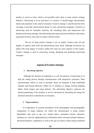 product or service or idea, which is not possible unless there is some creative strategy
behind it. Advertising is an art and hence it is creative. It should trigger advertisement
dream and aspiration in the mind of consumer. Creative strategy is smooth and free from
crowding. It provides advertisement theme to every advertising campaign. Creativity in
advertising must be discipline creativity. By translating ideas and impressions into
pleasant advertising message, each advertising man gains personal satisfaction and creates
enjoyment for those who come in contact with the results.
The act of using creative strategy is not so simple. Creative does not just
happen. It requires hard work and advertisement keen mind. Although all persons are
gifted with some degree of creative ability but some are more superior in this respect.
Creative strategy is used in conceiving, writing, designing and producing advertising
messages.
Aspects of Creative strategy:
1. Advertising objective:
Although the function of marketing is to sell, the purpose of advertising is to
help the selling process through communication with prospective customers. Most
advertisements inform as well as persuade. Some are designed to help established
attitudes and buying behaviors. Others try to reinforce or change existing shopping
habits, brand images and usage patterns. The advertising objective expresses the
desired positioning of the product or service advertised by describing the image the
advertiser desired to communicate to consumers.
2. Target audience:
It is importance to accurate description of the demographic and psychographic
composition of target audience for whom the advertisement is being created.
Quantitative data such as age, sex, marital status, occupation income, education,
residence etc. must be supplemented by information about consumer attitude relating to
advertised products, competitors as well as the type of creative claims being considered
233
 
