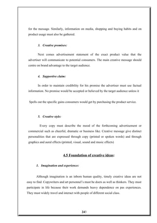 for the message. Similarly, information on media, shopping and buying habits and on
product usage must also be gathered.
3. Creative promises:
Next comes advertisement statement of the exact product value that the
advertiser will communicate to potential consumers. The main creative message should
centre on brand advantage to the target audience.
4. Supportive claim:
In order to maintain credibility for his promise the advertiser must use factual
information. No promise would be accepted or believed by the target audience unless it
Spells out the specific gains consumers would get by purchasing the product service.
5. Creative style:
Every copy must describe the mood of the forthcoming advertisement or
commercial such as cheerful, dramatic or business like. Creative message give distinct
personalities that are expressed through copy (printed or spoken words) and through
graphics and aural effects (printed, visual, sound and music effects)
4.5 Foundation of creative ideas:
1. Imagination and experience:
Although imagination is an inborn human quality, timely creative ideas are not
easy to find. Copywriters and art personnel’s must be doers as well as thinkers. They must
participate in life because their work demands heavy dependence on pas experiences.
They must widely travel and interact with people of different social class.
243
 