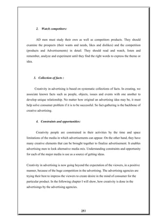 2. Watch competitors:
AD men must study their own as well as competitors products. They should
examine the prospects (their wants and needs, likes and dislikes) and the competition
(products and Advertisements) in detail. They should read and watch, listen and
remember, analyze and experiment until they find the right words to express the theme or
idea.
3. Collection of facts :
Creativity in advertising is based on systematic collections of facts. In creating, we
associate known facts such as people, objects, issues and events with one another to
develop unique relationship. No matter how original an advertising idea may be, it must
help solve consumer problem if it is to be successful. So fact-gathering is the backbone of
creative advertising.
4. Constraints and opportunities:
Creativity people are constrained in their activities by the time and space
limitations of the media in which advertisements can appear. On the other hand, they have
many creative elements that can be brought together to finalize advertisement. It enables
advertising men to look alternative media mix. Understanding constraints and opportunity
for each of the major media is use as a source of getting ideas.
Creativity in advertising is now going beyond the expectation of the viewers, in a positive
manner, because of the huge competition in the advertising. The advertising agencies are
trying their best to impress the viewers to create desire in the mind of consumer for the
particular product. In the following chapter I will show, how creativity is done in the
advertisings by the advertising agencies.
253
 