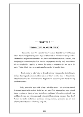 *** CHAPTER 5. ***
INNOVATION IN ADVERTISING
In AXN the show “30 second of fame” which is the reality show of America
where the amateur performer got the stage for 30 seconds to performs what they wanted.
The half hour program was an endless and almost uninterrupted series of 30 second, solo
and group performance ranging from dance to singing to any activity. They have to show
all their possibilities creativity to impress the audiences; otherwise they are out of the
show. Voting right is given to the audiences for selecting or rejecting them.
This is similar to today’s day to days advertising, which also has limited time to
impress their targeted consumer and its success or failure is in the hand of the customer.
Therefore to attract the customer toward the product it is necessary that the advertising
should be creative.
Today advertising is not stick to heavy television alone, I had seen how ads and
brands are popular all around us. Notice how any space from taxis to school bags, painted
trains, sweat-shirts, glasses at bars, lunch-boxes, credit card bills, cutlery, postcard, trees
and back-lit vans are being decorated with colorful advertising messages these days?
Venues like malls, multiplexes, campuses, railways stations, restaurants, etc. are also
offering a host of creative advertising hang-outs.
263
 
