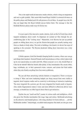 This is the rapid world of innovative media vehicles, which is long on imagination
and sure to grab eyeballs. Take motor-bike brand Royal Enfield. It cornered elevators on
the public places and flanked each lift with pictures of rival bikes. As people leave the lift,
they see larger than life Royal Enfield cut-out before them. The message is that the
Roadside Romeos please make ways for divine one.
It is just a part of the innovative media vehicles, look out the Fa Fresh Zone which
targeted multiplexes down south. Fa dispensers let scented air flow through the air-
conditioning pipe in the “cooling areas.” Meanwhile, rival Rexona has put up painted
people on sliding doors move, we get the illusion that people are actually turning away
from us, thanks to body odour. The trick to building a fun brand is to devise fun ways of
speaking to the consumer. The Rexona deodorant sliding doors innovation was a truly
creative exercise.
Cellular operator Airtel has branded charging booths in metros, where user can go
and charge their handsets. Smirnoff brands itself around glasses at bars, while Lipton took
up its own special place on credit card bills. When everyone’s at it, why should Pepsi or
Coke be far behind? Both the brands offer plenty of free merchandise like sweats shirts,
bags, wristbands, etc. at their sponsored events, concerts, and certain fast food outlets
where they also brand everything from foot mats to tablemats.
We can call these advertising vehicles fantastic or imaginative. Point is everyone
is doing it. More and more marketing budgets are being moved from mass media to
targeted, direct response media such as creativity in advertising or interactive marketing.
The more integrated the customer get, the more integrated the brands needs to become.
Also, media fragmentation makes it more and more difficult to effectively deliver mass
message, so brands have no other logical choice than to get interactive.
Nerolac has run “touch and feel” counter in various malls and multiplexes, which
also gives free Nerolac merchandise like mugs, bags and cutlery. McDonald advertising
on the attractive and branded glasses, with string attached, For home delivery … call the
McDonalds number.” Interestingly, so-called staid categories like bank can also get some
273
 