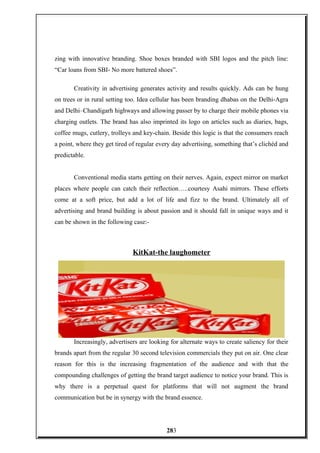 zing with innovative branding. Shoe boxes branded with SBI logos and the pitch line:
“Car loans from SBI- No more battered shoes”.
Creativity in advertising generates activity and results quickly. Ads can be hung
on trees or in rural setting too. Idea cellular has been branding dhabas on the Delhi-Agra
and Delhi–Chandigarh highways and allowing passer by to charge their mobile phones via
charging outlets. The brand has also imprinted its logo on articles such as diaries, bags,
coffee mugs, cutlery, trolleys and key-chain. Beside this logic is that the consumers reach
a point, where they get tired of regular every day advertising, something that’s clichéd and
predictable.
Conventional media starts getting on their nerves. Again, expect mirror on market
places where people can catch their reflection…..courtesy Asahi mirrors. These efforts
come at a soft price, but add a lot of life and fizz to the brand. Ultimately all of
advertising and brand building is about passion and it should fall in unique ways and it
can be shown in the following case:-
KitKat-the laughometer
Increasingly, advertisers are looking for alternate ways to create saliency for their
brands apart from the regular 30 second television commercials they put on air. One clear
reason for this is the increasing fragmentation of the audience and with that the
compounding challenges of getting the brand target audience to notice your brand. This is
why there is a perpetual quest for platforms that will not augment the brand
communication but be in synergy with the brand essence.
283
 