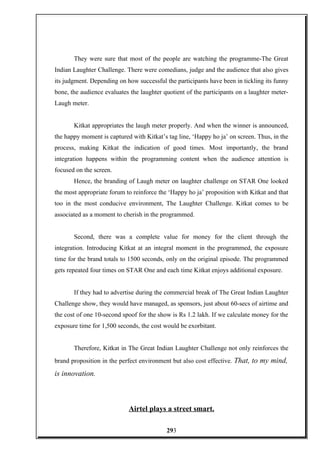 They were sure that most of the people are watching the programme-The Great
Indian Laughter Challenge. There were comedians, judge and the audience that also gives
its judgment. Depending on how successful the participants have been in tickling its funny
bone, the audience evaluates the laughter quotient of the participants on a laughter meter-
Laugh meter.
Kitkat appropriates the laugh meter properly. And when the winner is announced,
the happy moment is captured with Kitkat’s tag line, ‘Happy ho ja’ on screen. Thus, in the
process, making Kitkat the indication of good times. Most importantly, the brand
integration happens within the programming content when the audience attention is
focused on the screen.
Hence, the branding of Laugh meter on laughter challenge on STAR One looked
the most appropriate forum to reinforce the ‘Happy ho ja’ proposition with Kitkat and that
too in the most conducive environment, The Laughter Challenge. Kitkat comes to be
associated as a moment to cherish in the programmed.
Second, there was a complete value for money for the client through the
integration. Introducing Kitkat at an integral moment in the programmed, the exposure
time for the brand totals to 1500 seconds, only on the original episode. The programmed
gets repeated four times on STAR One and each time Kitkat enjoys additional exposure.
If they had to advertise during the commercial break of The Great Indian Laughter
Challenge show, they would have managed, as sponsors, just about 60-secs of airtime and
the cost of one 10-second spoof for the show is Rs 1.2 lakh. If we calculate money for the
exposure time for 1,500 seconds, the cost would be exorbitant.
Therefore, Kitkat in The Great Indian Laughter Challenge not only reinforces the
brand proposition in the perfect environment but also cost effective. That, to my mind,
is innovation.
Airtel plays a street smart.
293
 