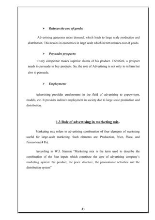 Reduces the cost of goods:
Advertising generates more demand, which leads to large scale production and
distribution. This results in economies in large scale which in turn reduces cost of goods.
 Persuades prospects:
Every competitor makes superior claims of his product. Therefore, a prospect
needs to persuade to buy products. So, the role of Advertising is not only to inform but
also to persuade.
 Employment:
Advertising provides employment in the field of advertising to copywriters,
models, etc. It provides indirect employment in society due to large scale production and
distribution.
1.3 Role of advertising in marketing mix.
Marketing mix refers to advertising combination of four elements of marketing
useful for large-scale marketing. Such elements are: Production, Price, Place, and
Promotion (4 Ps).
According to W.J. Stanton “Marketing mix is the term used to describe the
combination of the four inputs which constitute the core of advertising company’s
marketing system: the product, the price structure, the promotional activities and the
distribution system”
33
 