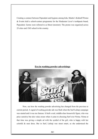 Creating a connect between Pepsodent and hygiene among kids, Mudra’s Kidstuff Promo
& Events held a school-contact programme for the Hindustan Lever’s toothpaste brand,
Pepsodent. Germs were referred to as bhoot (monster). The promo was organized across
25 cities and 1565 school in the country.
Era in washing powder advertisings
Now, see how the washing powder advertising has changed from the previous to
current period. A signal of washing powder ads was flash when the Surf Lalitaji campaign
was started and it was too famous. It built a real, middle-class housewife figure, who was
price sensitive but also value aware when it came to choosing Surf over Nirma. Nirma at
that time was giving a simple ad with the symbol of the girl, who is happy with her
colorful & neat dress. But in Surf, Lalitaji was street smart, as she understood the
313
 