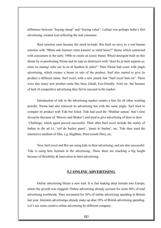 difference between “buying cheap” and “buying value”. Lalitaji was perhaps India’s first
advertising, created icon reflecting the real consumer.
Real emotion soon became the stock-in-trade. Rin built on envy as a real human
emotion with “Bhala uski kameez mere kameez se safed kaise?” theme which connected
with consumers in the early 1980s to create an iconic brand. Wheel detergent built on this
theme by re-positioning Nirma and its type as destroyers with “door ho ja meri najaron se;
mien ne maangi safai aur tu ne di haathon ki jalan!” Then Nirma had come with jingle
advertising, which creates a boom in sale of the product. Surf also started to give its
product a different name, Surf excel, with a new punch line “Surf excel hain na”. There
were also many new product came like Sasa, Ghadi, Eco-friendly, Ariel etc. but because
of lack of competitive advertising they fail to succeed in the market.
Introduction of tide in the advertising market creates a fear for all other washing
powder. Nirma had also renewed its advertising but with the same jingle. Surf tried to
compare its product with Tide but failed. Tide had used the ‘Shekhar suman’ that’s time
favourite (because of ‘Movers and Shaker’) and tried to give advertising of door to door
Challenge, which again proved successful. Their after Surf excel include the reality of
Indian in the ad i.e. ‘sirf do bucket paani’, ‘paani ki bachat’, etc. Tide then used the
interactive medium of film, e.g. Baghban, Prem (south film), etc.
Now Surf excel and Rin are using kids in their advertising, and are also successful.
Tide is using bets formula in the advertising. These three are touching a big height
because of flexibility & innovation in their advertising.
5.1 ONLINE ADVERTISING
Online advertising blazes a new trail. It is fast making deep inroads into Europe,
where the growth was sluggish. Online advertising already account for some 40% of total
advertising worldwide. They accounted for 56% of online advertising spending in Britain
last year. Internets advertisings already make up abut 10% of British advertising spending.
Let’s see some creative online advertising by different company.
323
 