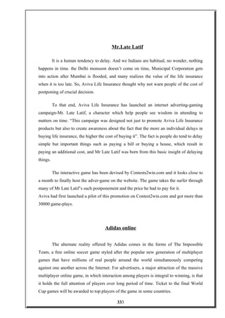 Mr.Late Latif
It is a human tendency to delay. And we Indians are habitual, no wonder, nothing
happens in time. the Delhi monsoon doesn’t come on time, Municipal Corporation gets
into action after Mumbai is flooded, and many realizes the value of the life insurance
when it is too late. So, Aviva Life Insurance thought why not warn people of the cost of
postponing of crucial decision.
To that end, Aviva Life Insurance has launched an internet adverting-gaming
campaign-Mr. Late Latif, a character which help people see wisdom in attending to
matters on time. “This campaign was designed not just to promote Aviva Life Insurance
products but also to create awareness about the fact that the more an individual delays in
buying life insurance, the higher the cost of buying it”. The fact is people do tend to delay
simple but important things such as paying a bill or buying a house, which result in
paying an additional cost, and Mr Late Latif was born from this basic insight of delaying
things.
The interactive game has been devised by Contests2win.com and it looks close to
a month to finally host the adver-game on the website. The game takes the surfer through
many of Mr Late Latif’s such postponement and the price he had to pay for it.
Aviva had first launched a pilot of this promotion on Contest2win.com and got more than
30000 game-plays.
Adidas online
The alternate reality offered by Adidas comes in the forms of The Impossible
Team, a free online soccer game styled after the popular new generation of multiplayer
games that have millions of real people around the world simultaneously competing
against one another across the Internet. For advertisers, a major attraction of the massive
multiplayer online game, in which interaction among players is integral to winning, is that
it holds the full attention of players over long period of time. Ticket to the final World
Cup games will be awarded to top players of the game in some countries.
333
 