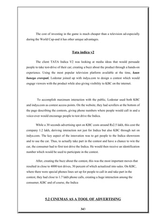 The cost of investing in the game is much cheaper than a television ad-especially
during the World Cup-and it has other unique advantages.
Tata indica v2
The client TATA Indica V2 was looking at media ideas that would persuade
people to take test-drive of their car; creating a buzz about the product through a hands-on
experience. Using the most popular television platform available at the time, kaun
banega crorepati, Lodestar joined up with indya.com to design a contest which would
engage viewers with the product while also giving visibility to KBC on the internet.
To accomplish maximum interaction with the public, Lodestar used both KBC
and indya.com as contest access points. On the website, they had scrollers at the bottom of
the page describing the contests, giving phone numbers where people would call in and a
voice-over would encourage people to test drive the Indica.
While a 30 seconds advertising spot on KBC costs around Rs2.5 lakh, this cost the
company 1.2 lakh, deriving interaction not just for Indica but also KBC through net on
indya.com. The key aspect of the innovation was to get people to the Indica showroom
and to use the car. Thus, to actually take part in the contest and have a chance to win the
car, the consumer had to first test drive the Indica. He would then receive an identification
number which would be used to participate in the contest.
After, creating the buzz about the contest, this was the most important moves that
resulted in close to 4000 test drives, 30 percent of which actualized into sales. On KBC,
where there were special phones lines set up for people to call in and take part in the
contest, they had close to 1.7 lakh phone calls, creating a huge interaction among the
consumer, KBC and of course, the Indica
5.2 CINEMAS AS A TOOL OF ADVERTISING
343
 