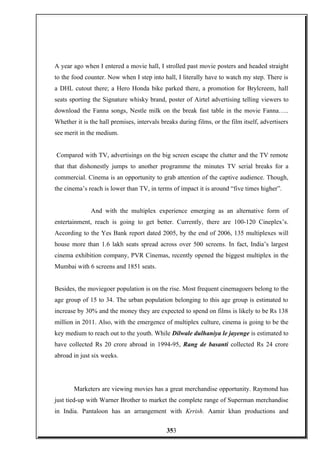 A year ago when I entered a movie hall, I strolled past movie posters and headed straight
to the food counter. Now when I step into hall, I literally have to watch my step. There is
a DHL cutout there; a Hero Honda bike parked there, a promotion for Brylcreem, hall
seats sporting the Signature whisky brand, poster of Airtel advertising telling viewers to
download the Fanna songs, Nestle milk on the break fast table in the movie Fanna…..
Whether it is the hall premises, intervals breaks during films, or the film itself, advertisers
see merit in the medium.
Compared with TV, advertisings on the big screen escape the clutter and the TV remote
that that dishonestly jumps to another programme the minutes TV serial breaks for a
commercial. Cinema is an opportunity to grab attention of the captive audience. Though,
the cinema’s reach is lower than TV, in terms of impact it is around “five times higher”.
And with the multiplex experience emerging as an alternative form of
entertainment, reach is going to get better. Currently, there are 100-120 Cineplex’s.
According to the Yes Bank report dated 2005, by the end of 2006, 135 multiplexes will
house more than 1.6 lakh seats spread across over 500 screens. In fact, India’s largest
cinema exhibition company, PVR Cinemas, recently opened the biggest multiplex in the
Mumbai with 6 screens and 1851 seats.
Besides, the moviegoer population is on the rise. Most frequent cinemagoers belong to the
age group of 15 to 34. The urban population belonging to this age group is estimated to
increase by 30% and the money they are expected to spend on films is likely to be Rs 138
million in 2011. Also, with the emergence of multiplex culture, cinema is going to be the
key medium to reach out to the youth. While Dilwale dulhaniya le jayenge is estimated to
have collected Rs 20 crore abroad in 1994-95, Rang de basanti collected Rs 24 crore
abroad in just six weeks.
Marketers are viewing movies has a great merchandise opportunity. Raymond has
just tied-up with Warner Brother to market the complete range of Superman merchandise
in India. Pantaloon has an arrangement with Krrish. Aamir khan productions and
353
 