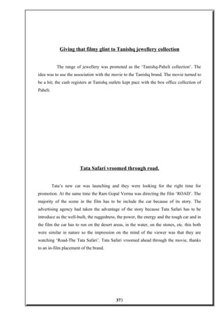 Giving that filmy glint to Tanishq jewellery collection
The range of jewellery was promoted as the ‘Tanishq-Paheli collection’. The
idea was to use the association with the movie to the Tanishq brand. The movie turned to
be a hit; the cash registers at Tanishq outlets kept pace with the box office collection of
Paheli.
Tata Safari vroomed through road.
Tata’s new car was launching and they were looking for the right time for
promotion. At the same time the Ram Gopal Verma was directing the film ‘ROAD’. The
majority of the scene in the film has to be include the car because of its story. The
advertising agency had taken the advantage of the story because Tata Safari has to be
introduce as the well-built, the ruggedness, the power, the energy and the tough car and in
the film the car has to run on the desert areas, in the water, on the stones, etc. this both
were similar in nature so the impression on the mind of the viewer was that they are
watching ‘Road-The Tata Safari’. Tata Safari vroomed ahead through the movie, thanks
to an in-film placement of the brand.
373
 
