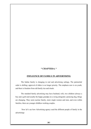 * CHAPTER 6. *
INFLUENCE OF FAMILY IN ADVERTISING
The Indian family is changing in real and advertising settings. The patriarchal
order is shifting: approval of elders is no longer priority. The emphasis now is on youth,
and there is freedom from old family ties and rituals.
The standard family advertising may have husband, wife, two children (always a
boy and a girl) and usually the happy grandpa on a swing alongside a prancing dog, things
are changing. They seem nuclear family, more single women and men, and even within
families, there are younger childless working couples.
Now let’s see how Advertising agency used the different people of family in the
advertisings
383
 