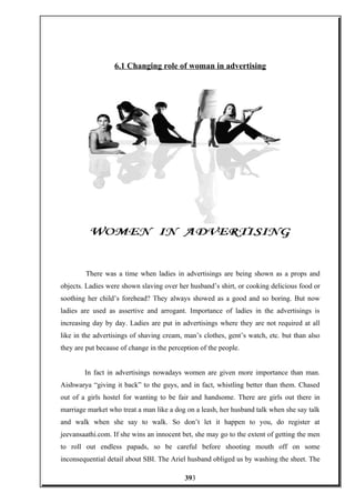 6.1 Changing role of woman in advertising
There was a time when ladies in advertisings are being shown as a props and
objects. Ladies were shown slaving over her husband’s shirt, or cooking delicious food or
soothing her child’s forehead? They always showed as a good and so boring. But now
ladies are used as assertive and arrogant. Importance of ladies in the advertisings is
increasing day by day. Ladies are put in advertisings where they are not required at all
like in the advertisings of shaving cream, man’s clothes, gent’s watch, etc. but than also
they are put because of change in the perception of the people.
In fact in advertisings nowadays women are given more importance than man.
Aishwarya “giving it back” to the guys, and in fact, whistling better than them. Chased
out of a girls hostel for wanting to be fair and handsome. There are girls out there in
marriage market who treat a man like a dog on a leash, her husband talk when she say talk
and walk when she say to walk. So don’t let it happen to you, do register at
jeevansaathi.com. If she wins an innocent bet, she may go to the extent of getting the men
to roll out endless papads, so be careful before shooting mouth off on some
inconsequential detail about SBI. The Ariel husband obliged us by washing the sheet. The
393
 