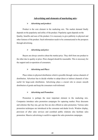 Advertising and elements of marketing mix:
 Advertising and product:
Product is the core element in the marketing mix. The market demand finally
depends on the popularity and utility of the product. Popularity again depends on the
Quality, benefits and uses of the product. It is necessary to give publicity to physical and
other features of the product. Such information needs to be communicated to the prospects
through advertising.
 Advertising and price:
Buyers are always sensitive about the market price. They shift from one product to
the other due to quality or price. Price charged should be reasonable. This is necessary for
the support and co-operation of consumers.
 Advertising and Place:
Place relates to physical distribution which is possible through various channels of
distribution. Advertiser has to decide whether to adopt direct or indirect channels of also
useful for large-scale distribution. Advertising plays a crucial role to ensure smooth
distribution of goods and keep the consumers well-informed.
 Advertising and Promotion:
Promotion is perhaps the most important element in the marketing mix.
Companies introduce sales promotion campaigns for capturing market. Price discounts
and schemes like buy one, get one free are also offered as sales promotion. Various sales
promotion techniques are introduced at the consumer and dealer levels. Window display,
provision of after sales services and coordinal public relations also facilitate sales
promotion. Massive advertising is useful to support the sales promotion campaigns.
43
 
