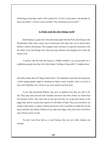 advertisings of prestige cooker with a punch line “jo biwi se kare pyaar woh prestige ko
kaise kare inkaar”. At last it can be said that “why should boys have all fun?”
6.2 Kids rock the advertising world
Kids had plays a great role in the advertising right from the Polio advertising on the
Doordarshan. Kids with a cutesy cap on backwards with spiky hair cut are always there
behind a creative advertising. Their naughty antics and lack of respectful interaction with
the elders in the advertisings show their growing influence and changing role within the
family circle.
If parents tells the kids that buying a 1500Rs football is not just possible for a
middleclass people than they tell to their family ‘Nothing is Impossible’. Complain about
their dirty clothes they tell ‘Daag Achche Hain’. The Alpenlibe cream fills advertising has
a child making people laugh by imitating his father’s antic in public. Holi or no holi, if
they want Alpenlibe, they will go to any uncle and put out their hand.
In the soap advertising lifebuoy they give us guidance how they are safe in the
dirt. They play hide and seek with Amitabh and shows that their clothes are whiter than
him because of Rin. They show that at such age also they are saving their money in the
piggy bank and for security they deposit it in the Bank of India. They can even throw our
mobile if their photo is capture without permission. If he is sad then he might left out the
house and then only Jalebi of Dhara oil can make him happy. They know how to tell their
taste with the colour of wall.
So don’t treat these kids as a weak because they are now taller, sharper and
stronger.
403
 