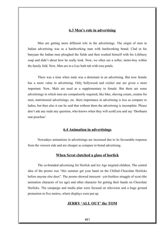 6.3 Men’s role in advertising
Men are getting more different role in the advertisings. The origin of men in
Indian advertising was as a hardworking man with hardworking brand. Clad in his
banyaan the Indian men ploughed the fields and then washed himself with his Lifebuoy
soap and didn’t about how he really look. Now, we often see a softer, metro-boy within
the family fold. Now, Men are in a Lux bath tub with rose petals.
There was a time when male was a dominant in an advertising. But now female
has a more value in advertising. Only bollywood and cricket star are given a more
important. Now, Male are used as a supplementary to female. But there are some
advertisings in which men are compulsorily required, like bike, shaving cream, creams for
men, matrimonial advertisings, etc. there importance in advertising is less as compare to
ladies, but then also it can be said that without them the advertising is incomplete. Please
don’t ask any male any question, who knows when they will scold you and say ‘Doobaara
mat poochna’.
6.4 Animation in advertisings
Nowadays animations in advertisings are increased due to its favourable response
from the viewers side and are cheaper as compare to brand advertising.
When Scrat clutched a glass of horlick
The co-branded advertising for Horlick and Ice Age targeted children. The central
idea of the promo was “this summer get your hand on the Chilled Chocolate Horlicks
before anyone else does”. The promo showed innocent –yet-fruitless struggle of scrat (the
animation character of ice age) and other character for getting their hands on Chocolate
Horlicks. The campaign and media plan were focused on television and a huge ground
promotion in five metros, where displays were put up.
JERRY ‘ALL OUT’ the TOM
413
 