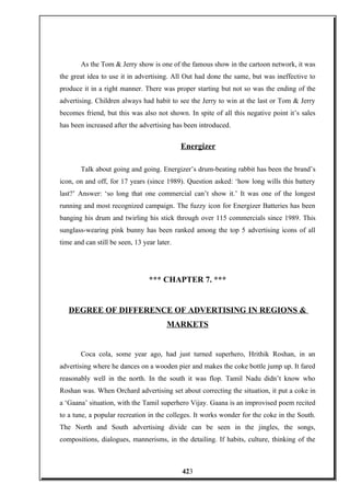 As the Tom & Jerry show is one of the famous show in the cartoon network, it was
the great idea to use it in advertising. All Out had done the same, but was ineffective to
produce it in a right manner. There was proper starting but not so was the ending of the
advertising. Children always had habit to see the Jerry to win at the last or Tom & Jerry
becomes friend, but this was also not shown. In spite of all this negative point it’s sales
has been increased after the advertising has been introduced.
Energizer
Talk about going and going. Energizer’s drum-beating rabbit has been the brand’s
icon, on and off, for 17 years (since 1989). Question asked: ‘how long wills this battery
last?’ Answer: ‘so long that one commercial can’t show it.’ It was one of the longest
running and most recognized campaign. The fuzzy icon for Energizer Batteries has been
banging his drum and twirling his stick through over 115 commercials since 1989. This
sunglass-wearing pink bunny has been ranked among the top 5 advertising icons of all
time and can still be seen, 13 year later.
*** CHAPTER 7. ***
DEGREE OF DIFFERENCE OF ADVERTISING IN REGIONS &
MARKETS
Coca cola, some year ago, had just turned superhero, Hrithik Roshan, in an
advertising where he dances on a wooden pier and makes the coke bottle jump up. It fared
reasonably well in the north. In the south it was flop. Tamil Nadu didn’t know who
Roshan was. When Orchard advertising set about correcting the situation, it put a coke in
a ‘Gaana’ situation, with the Tamil superhero Vijay. Gaana is an improvised poem recited
to a tune, a popular recreation in the colleges. It works wonder for the coke in the South.
The North and South advertising divide can be seen in the jingles, the songs,
compositions, dialogues, mannerisms, in the detailing. If habits, culture, thinking of the
423
 