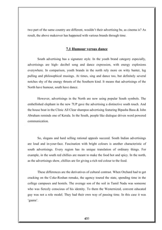 two part of the same country are different, wouldn’t their advertising be, as cinema is? As
result, the above makeover has happened with various brands through time.
7.1 Humour versus dance
South advertising has a signature style. In the youth brand category especially,
advertisings are high- decibel song and dance expression, with energy explosions
everywhere. In comparison, youth brands in the north rely more on witty banter, leg
pulling and philosophical musings. At times, sing and dance too, but definitely several
notches shy of the energy thrusts of the Southern kind. It means that advertisings of the
North have humour, south have dance.
However, advertisings in the North are now using popular South symbols. The
embellished elephant in the new 7UP gave the advertising a distinctive south touch. And
the house boat in the Clinic All Clear shampoo advertising featuring Bipasha Basu & John
Abraham reminds one of Kerala. In the South, people like dialogue driven word powered
communication.
So, slogans and hard selling rational appeals succeed. South Indian advertisings
are loud and in-your-face. Fascination with bright colours is another characteristic of
south advertisings. Every region has its unique translation of ordinary things. For
example, in the south red chillies are meant to make the food hot and spicy. In the north,
as the advertisings show, chillies are for giving a rich red colour to the food.
These differences are the derivatives of cultural contrast. When Orchard had to get
cracking on the Coke-Roshan remake, the agency toured the state, spending time in the
college campuses and hostels. The average son of the soil in Tamil Nadu was someone
who was fiercely conscious of his identity. To them the Westernized, convent educated
guy was not a role model. They had their own way of passing time. In this case it was
‘gaana’.
433
 