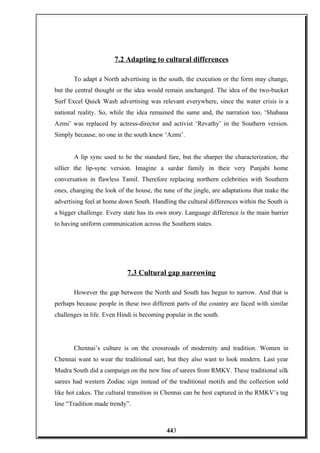 7.2 Adapting to cultural differences
To adapt a North advertising in the south, the execution or the form may change,
but the central thought or the idea would remain unchanged. The idea of the two-bucket
Surf Excel Quick Wash advertising was relevant everywhere, since the water crisis is a
national reality. So, while the idea remained the same and, the narration too, ‘Shabana
Azmi’ was replaced by actress-director and activist ‘Revathy’ in the Southern version.
Simply because, no one in the south knew ‘Azmi’.
A lip sync used to be the standard fare, but the sharper the characterization, the
sillier the lip-sync version. Imagine a sardar family in their very Punjabi home
conversation in flawless Tamil. Therefore replacing northern celebrities with Southern
ones, changing the look of the house, the tune of the jingle, are adaptations that make the
advertising feel at home down South. Handling the cultural differences within the South is
a bigger challenge. Every state has its own story. Language difference is the main barrier
to having uniform communication across the Southern states.
7.3 Cultural gap narrowing
However the gap between the North and South has begun to narrow. And that is
perhaps because people in these two different parts of the country are faced with similar
challenges in life. Even Hindi is becoming popular in the south.
Chennai’s culture is on the crossroads of modernity and tradition. Women in
Chennai want to wear the traditional sari, but they also want to look modern. Last year
Mudra South did a campaign on the new line of sarees from RMKV. These traditional silk
sarees had western Zodiac sign instead of the traditional motifs and the collection sold
like hot cakes. The cultural transition in Chennai can be best captured in the RMKV’s tag
line “Tradition made trendy”.
443
 